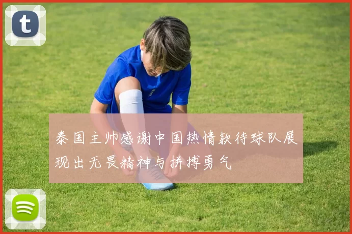 泰国主帅感谢中国热情款待球队展现出无畏精神与拼搏勇气