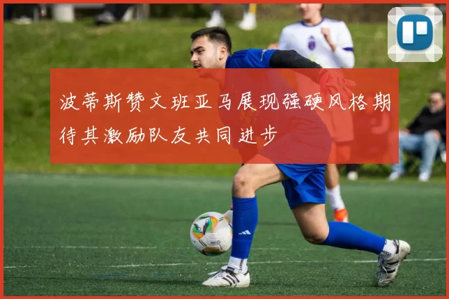 波蒂斯赞文班亚马展现强硬风格期待其激励队友共同进步