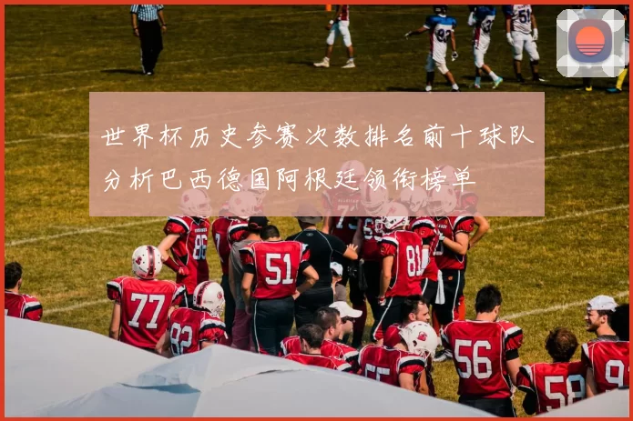 世界杯历史参赛次数排名前十球队分析巴西德国阿根廷领衔榜单