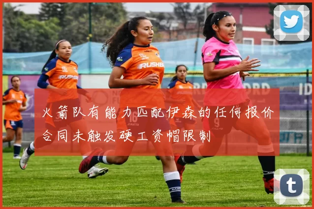 火箭队有能力匹配伊森的任何报价合同未触发硬工资帽限制