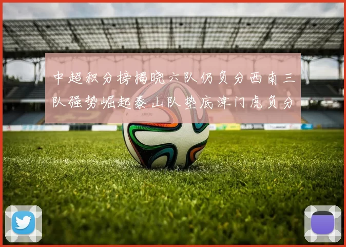 中超积分榜揭晓六队仍负分西南三队强势崛起泰山队垫底津门虎负分严重