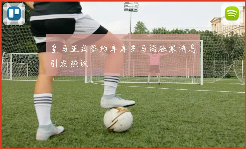 皇马正式签约库库罗马诺独家消息引发热议
