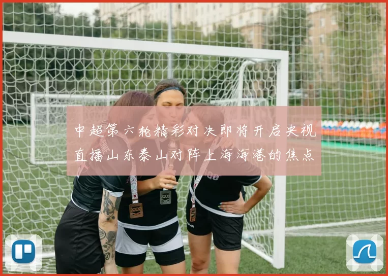 中超第六轮精彩对决即将开启央视直播山东泰山对阵上海海港的焦点战