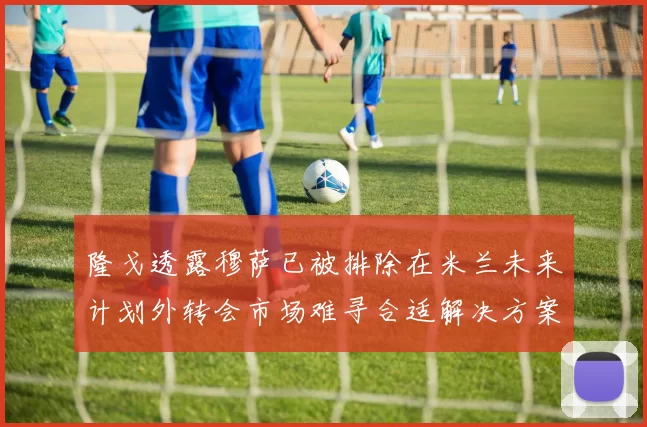 隆戈透露穆萨已被排除在米兰未来计划外转会市场难寻合适解决方案