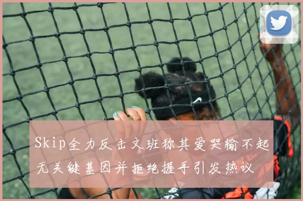 Skip全力反击文班称其爱哭输不起无关键基因并拒绝握手引发热议