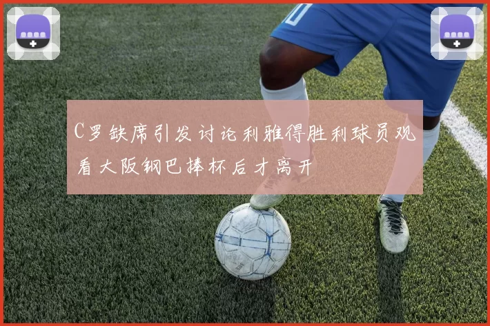 C罗缺席引发讨论利雅得胜利球员观看大阪钢巴捧杯后才离开