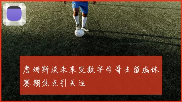 詹姆斯谈未来变数字母哥去留成休赛期焦点引关注