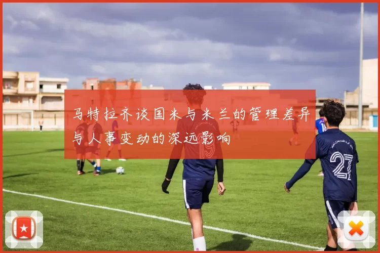 马特拉齐谈国米与米兰的管理差异与人事变动的深远影响