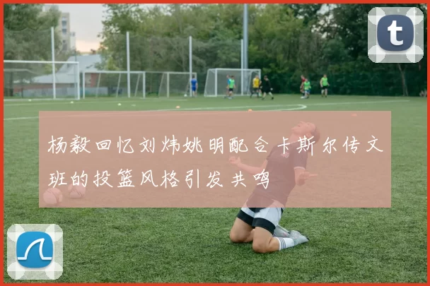 杨毅回忆刘炜姚明配合卡斯尔传文班的投篮风格引发共鸣