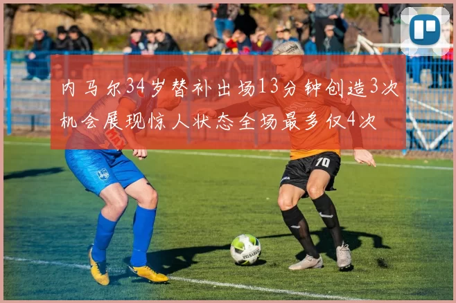 内马尔34岁替补出场13分钟创造3次机会展现惊人状态全场最多仅4次
