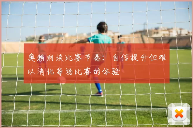 奥赖利谈比赛节奏：自信提升但难以消化每场比赛的体验