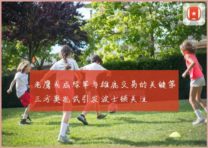 老鹰或成绿军与雄鹿交易的关键第三方奥孔武引发波士顿关注