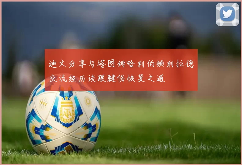 迪文分享与塔图姆哈利伯顿利拉德交流经历谈跟腱伤恢复之道