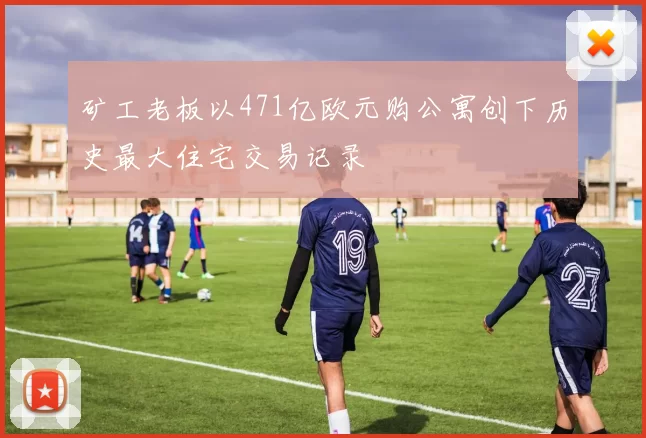 矿工老板以471亿欧元购公寓创下历史最大住宅交易记录