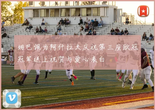 姆巴佩为阿什拉夫庆祝第三座欧冠冠军送上祝贺与爱心表白