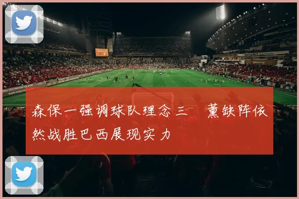 森保一强调球队理念三笘薰缺阵依然战胜巴西展现实力