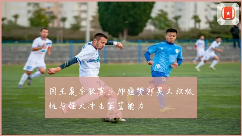 国王夏季联赛主帅盛赞郭昊文积极性与强大冲击篮筐能力
