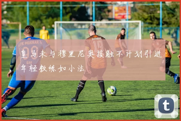 皇马未与穆里尼奥接触不计划引进年轻教练如小法