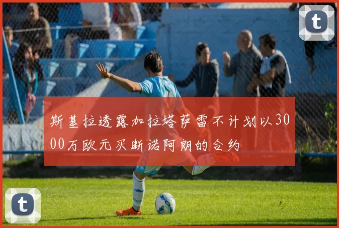 斯基拉透露加拉塔萨雷不计划以3000万欧元买断诺阿朗的合约