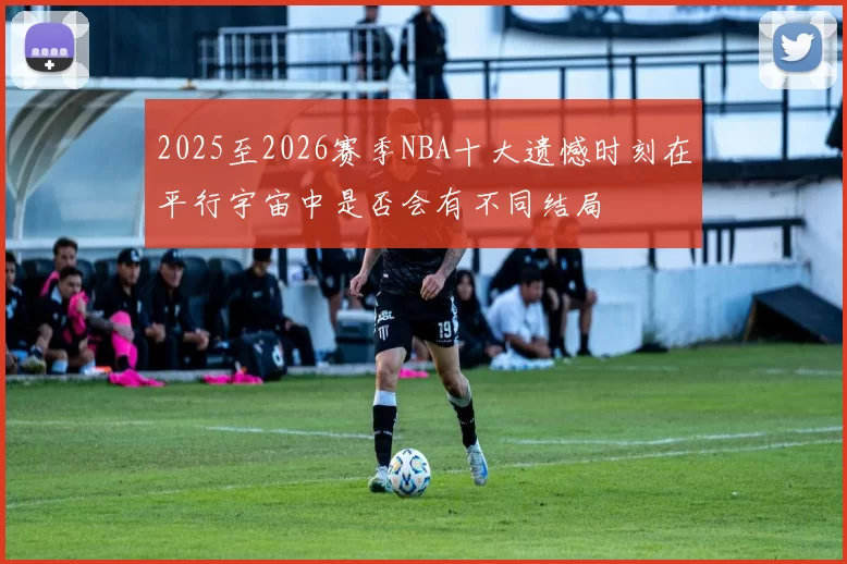 2025至2026赛季NBA十大遗憾时刻在平行宇宙中是否会有不同结局
